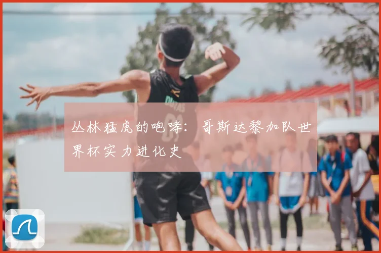 丛林猛虎的咆哮：哥斯达黎加队世界杯实力进化史