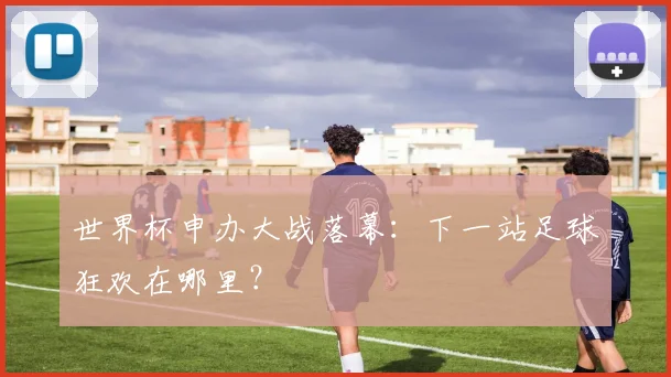 世界杯申办大战落幕：下一站足球狂欢在哪里？