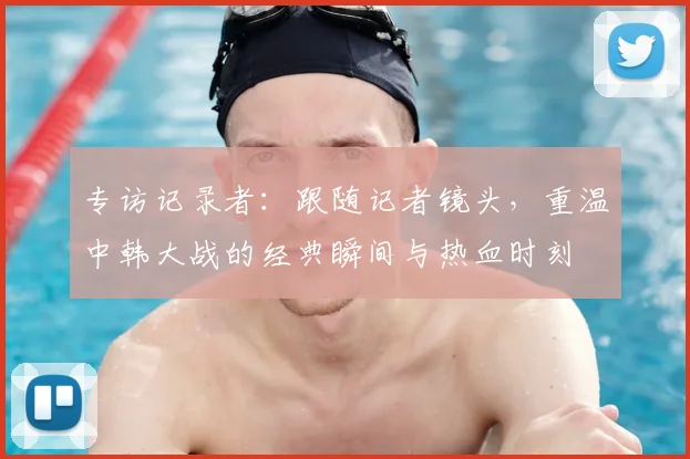 专访记录者：跟随记者镜头，重温中韩大战的经典瞬间与热血时刻