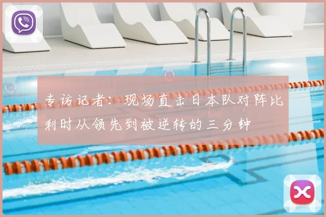 专访记者:现场直击日本队对阵比利时从领先到被逆转的三分钟