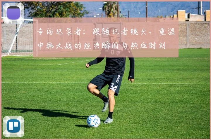 专访记录者：跟随记者镜头，重温中韩大战的经典瞬间与热血时刻