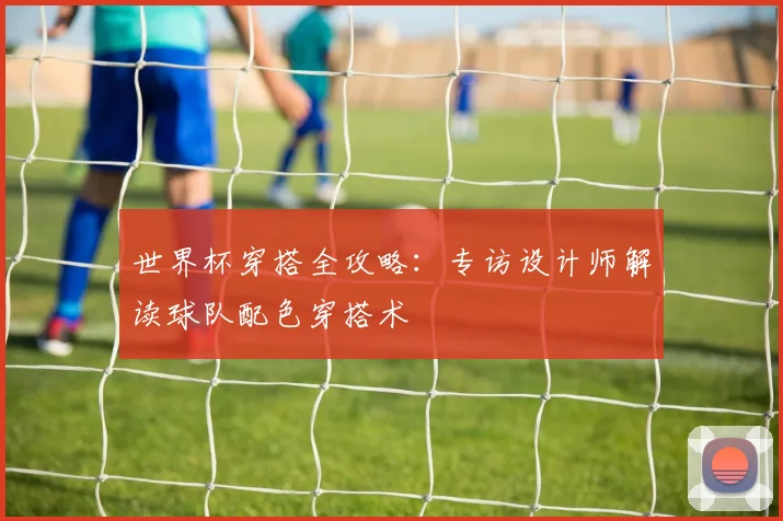 世界杯穿搭全攻略:专访设计师解读球队配色穿搭术