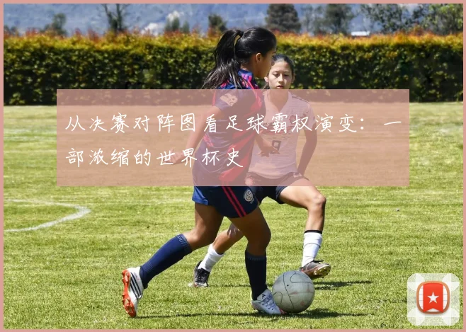 从决赛对阵图看足球霸权演变：一部浓缩的世界杯史