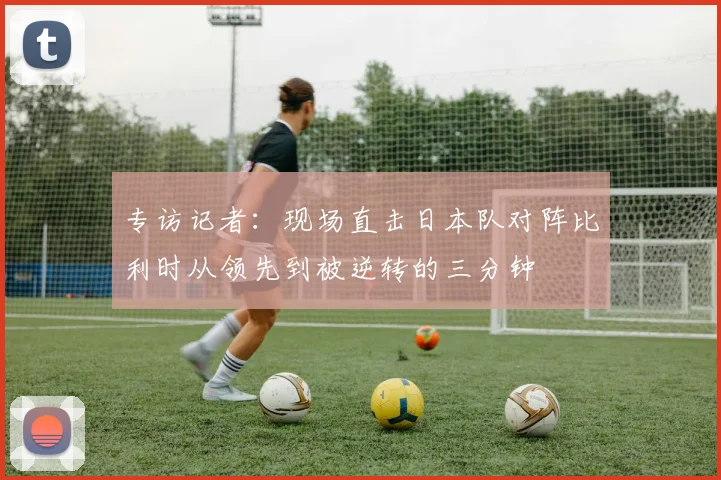 专访记者：现场直击日本队对阵比利时从领先到被逆转的三分钟