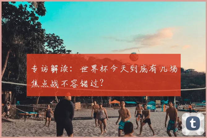 专访解读：世界杯今天到底有几场焦点战不容错过？
