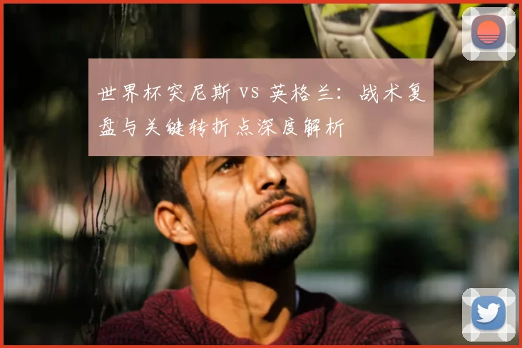 世界杯突尼斯 vs 英格兰：战术复盘与关键转折点深度解析