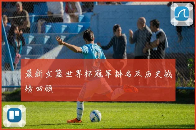 最新女篮世界杯冠军排名及历史战绩回顾