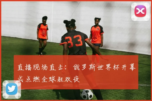 直播现场直击：俄罗斯世界杯开幕式点燃全球狂欢夜