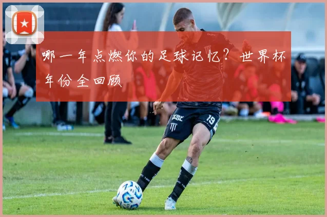 哪一年点燃你的足球记忆？世界杯年份全回顾
